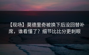 【现场】莫德里奇被换下后没回替补席，谁看懂了？细节比比分更刺眼